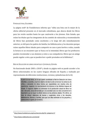 FUNDALECTURA, COLOMBIA

La página web4 de Fundalectura informa que “edita una lista con lo mejor de la
oferta editorial presente en el mercado colombiano, que abarca desde los libros
para los recién nacidos hasta los que cautivarán a los jóvenes. Este listado, que
reúne los títulos que los integrantes de los comités de valoración y recomendación
de libros han postulado como excelentes a lo largo del año inmediatamente
anterior, es útil para los padres de familia, los bibliotecarios y los docentes porque
reúne aquellos libros ideales para compartir en casa o para leerlos a solas, cuando
la lectura es un encuentro que se busca en la intimidad; libros que los profesores
pueden recomendar a sus alumnos y estos a sus compañeros; libros que un amigo
puede regalar a otro, que se pueden leer o pedir prestados en la biblioteca”.


RED DE SELECCIÓN DE LIBROS INFANTILES Y JUVENILES, ESPAÑA

Ha funcionado desde 2003 a 20105 y desde su página web se puede acceder a los
libros seleccionados en las cuatro lenguas oficiales de España y realizado por
representantes de diferentes instituciones, revistas y plataformas de la LIJ.




4
    http://www.fundalectura.org/sccs/seccion.php?id_categoria=17
5
    http://www.reddeseleccion.com/wred/
 