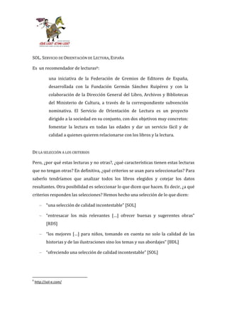 SOL. SERVICIO DE ORIENTACIÓN DE LECTURA, ESPAÑA

Es un recomendador de lecturas6:

            una iniciativa de la Federación de Gremios de Editores de España,
            desarrollada con la Fundación Germán Sánchez Ruipérez y con la
            colaboración de la Dirección General del Libro, Archivos y Bibliotecas
            del Ministerio de Cultura, a través de la correspondiente subvención
            nominativa. El Servicio de Orientación de Lectura es un proyecto
            dirigido a la sociedad en su conjunto, con dos objetivos muy concretos:
            fomentar la lectura en todas las edades y dar un servicio fácil y de
            calidad a quienes quieren relacionarse con los libros y la lectura.


DE LA SELECCIÓN A LOS CRITERIOS

Pero, ¿por qué estas lecturas y no otras?, ¿qué características tienen estas lecturas
que no tengan otras? En definitiva, ¿qué criterios se usan para seleccionarlas? Para
saberlo tendríamos que analizar todos los libros elegidos y cotejar los datos
resultantes. Otra posibilidad es seleccionar lo que dicen que hacen. Es decir, ¿a qué
criterios responden las selecciones? Hemos hecho una selección de lo que dicen:

      –    “una selección de calidad incontestable” [SOL]

      –    “entresacar los m|s relevantes […] ofrecer buenas y sugerentes obras”
           [RDS]

      –    “los mejores […] para niños, tomando en cuenta no solo la calidad de las
           historias y de las ilustraciones sino los temas y sus abordajes” [BDL]

      –    “ofreciendo una selección de calidad incontestable” [SOL]




6
    http://sol-e.com/
 