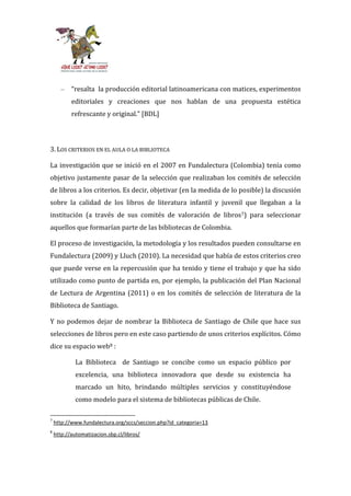–   “resalta la producción editorial latinoamericana con matices, experimentos
           editoriales y creaciones que nos hablan de una propuesta estética
           refrescante y original.” [BDL]




3. LOS CRITERIOS EN EL AULA O LA BIBLIOTECA

La investigación que se inició en el 2007 en Fundalectura (Colombia) tenía como
objetivo justamente pasar de la selección que realizaban los comités de selección
de libros a los criterios. Es decir, objetivar (en la medida de lo posible) la discusión
sobre la calidad de los libros de literatura infantil y juvenil que llegaban a la
institución (a través de sus comités de valoración de libros7) para seleccionar
aquellos que formarían parte de las bibliotecas de Colombia.

El proceso de investigación, la metodología y los resultados pueden consultarse en
Fundalectura (2009) y Lluch (2010). La necesidad que había de estos criterios creo
que puede verse en la repercusión que ha tenido y tiene el trabajo y que ha sido
utilizado como punto de partida en, por ejemplo, la publicación del Plan Nacional
de Lectura de Argentina (2011) o en los comités de selección de literatura de la
Biblioteca de Santiago.

Y no podemos dejar de nombrar la Biblioteca de Santiago de Chile que hace sus
selecciones de libros pero en este caso partiendo de unos criterios explícitos. Cómo
dice su espacio web8 :

             La Biblioteca de Santiago se concibe como un espacio público por
             excelencia, una biblioteca innovadora que desde su existencia ha
             marcado un hito, brindando múltiples servicios y constituyéndose
             como modelo para el sistema de bibliotecas públicas de Chile.

7
    http://www.fundalectura.org/sccs/seccion.php?id_categoria=13
8
    http://automatizacion.sbp.cl/libros/
 
