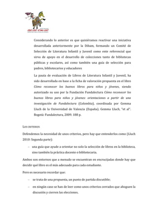 Considerando lo anterior es que quisiéramos reactivar una iniciativa
         desarrollada anteriormente por la Dibam, formando un Comité de
         Selección de Literatura Infantil y Juvenil como ente referencial que
         sirva de apoyo en el desarrollo de colecciones tanto de bibliotecas
         públicas y escolares, así como también una guía de selección para
         padres, bibliotecarios y educadores

         La pauta de evaluación de Libros de Literatura Infantil y Juvenil, ha
         sido desarrollada en base a la ficha de valoración propuesta en el libro
         Cómo reconocer los buenos libros para niños y jóvenes, siendo
         autorizado su uso por la Fundación Fundalectura Cómo reconocer los
         buenos libros para niños y jóvenes: orientaciones a partir de una
         investigación de Fundalectura (Colombia), coordinada por Gemma
         Lluch de la Universidad de Valencia (España). Gemma Lluch, “et al”.
         Bogotá: Fundalectura, 2009. 188 p.


LOS CRITERIOS

Defendemos la necesidad de unos criterios, pero hay que entenderlos como (Lluch
2010: Segunda parte):

    – una guía que ayude a orientar no solo la selección de libros en la biblioteca,
        sino también la práctica docente o bibliotecaria.

Ambos son entornos que a menudo se encuentran en encrucijadas donde hay que
decidir qué libro es el más adecuado para cada estudiante.

Pero es necesario recordar que:

    –   se trata de una propuesta, un punto de partida discutible;

    –   en ningún caso se han de leer como unos criterios cerrados que ahoguen la
        discusión y cierren las elecciones.
 