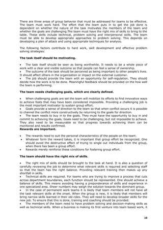 There are three areas of group behavior that must be addressed for teams to be effective.
The team must work hard. The effort that the team puts in to get the job done is
dependent on whether the nature of the task motivates the members of the team and
whether the goals are challenging.The team must have the right mix of skills to bring to the
table. These skills include technical, problem solving and interpersonal skills. The team
must be able to develop appropriate approaches to problem solving. This depends on
developing a plan of attack and using appropriate techniques for analysis.
The following factors contribute to hard work, skill development and effective problem
solving strategies:
The task itself should be motivating.
• The task itself should be seen as being worthwhile. It needs to be a whole piece of
work with a clear and visible outcome so that people can feel a sense of ownership.
• The outcome of the task should be perceived as being important to other people's lives.
It should affect others in the organization or impact on the external customer.
• The job should provide the team with an opportunity for self-regulation. They should
decide how the work is to be done. Meaningful feedback should be provided on the how well
the team is performing.
The team needs challenging goals, which are clearly defined.
• When challenging goals are set the team will mobilize its efforts to find innovative ways
to achieve feats that may have been considered impossible. Providing a challenging job is
the most important motivator to sustain group effort.
• Goals provide a sense of direction to the team so that when conflict occurs it is possible
to channel the conflict more constructively by returning to the goals for direction.
• The team needs to buy in to the goals. They must have the opportunity to buy in and
commit to achieving the goals. Goals need to be challenging, but not impossible to achieve.
They also need to be measurable so that progress towards achieving them can be
monitored and results confirmed.
Rewards are important.
• The rewards need to suit the personal characteristics of the people on the team.
• Whatever form the reward takes, it is important that group effort be recognized. One
should avoid the destructive effect of trying to single out individuals from the group,
when there has been a group effort.
• Rewards merely reinforce these conditions for fostering group effort.
The team should have the right mix of skills.
• The right mix of skills should be brought to the task at hand. It is also a question of
carefully reviewing the job to determine what relevant skills is required and selecting staff
so that the team has the right balance. Providing relevant training then makes up any
shortfall in skills.
• Technical skills are required. For teams who are trying to improve a process that cuts
across department boundaries, each function should be represented. One should achieve a
balance of skills. This means avoiding having a preponderance of skills and experience in
one specialized area. Sheer numbers may weigh the solution towards the dominant group.
• In the case of permanent work teams it is likely that team members will not have all
the task relevant skills at the onset. When the group is new, it is likely that members will
bring narrow skills learned in their old roles. They will need to develop broader skills for the
new job. To ensure that this is done, training and coaching should be provided.
• The members of the team need to have problem solving and decision-making skills as
well as technical skills. When a business is making its first venture into team based work, it
10
 