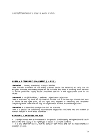 to control these factors to ensure a quality product.
HUMAN RESOURCE PLANNING ( H R P )
Definition 1: - Need, Availability, Supply=Demand
“HRP includes estimation of how many qualified people are necessary to carry out the
assigned activities, how many people will be available, and what, if anything, must be done
to ensure personnel supply equals personnel demand at the appropriate point in the
future.”
Definition 2: - Right numbers, Capability, Organization Objectives
“HRP is a Process, by which an organization ensures that it has the right number and kind
of people at the right place, at the right time, capable of effectively and efficiently
completing those tasks that will help the organization achieve its overall objectives.”
Definition 3: - Translation of objectives into HR numbers
“HRP is a process of translating organizational objectives and plans into the number of
workers needed to meet those objectives.”
MEANING / PURPOSE OF HRP
• In simple words HRP is understood as the process of forecasting an organization’s future
demand for and supply of the right type of people in the right numbers.
• It is only after HRP is done, that the company can initiate and plan the recruitment and
selection process.
12
 