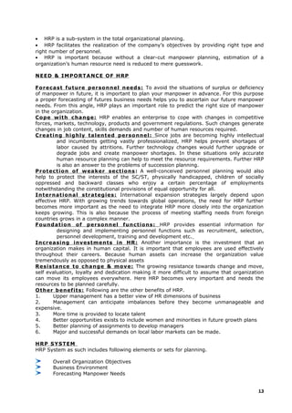 • HRP is a sub-system in the total organizational planning.
• HRP facilitates the realization of the company’s objectives by providing right type and
right number of personnel.
• HRP is important because without a clear-cut manpower planning, estimation of a
organization’s human resource need is reduced to mere guesswork.
NEED & IMPORTANCE OF HRP
Forecast future personnel needs: To avoid the situations of surplus or deficiency
of manpower in future, it is important to plan your manpower in advance. For this purpose
a proper forecasting of futures business needs helps you to ascertain our future manpower
needs. From this angle, HRP plays an important role to predict the right size of manpower
in the organization.
Cope with change: HRP enables an enterprise to cope with changes in competitive
forces, markets, technology, products and government regulations. Such changes generate
changes in job content, skills demands and number of human resources required.
Creating highly talented personnel: Since jobs are becoming highly intellectual
and incumbents getting vastly professionalized, HRP helps prevent shortages of
labor caused by attritions. Further technology changes would further upgrade or
degrade jobs and create manpower shortages. In these situations only accurate
human resource planning can help to meet the resource requirements. Further HRP
is also an answer to the problems of succession planning.
Protection of weaker sections: A well-conceived personnel planning would also
help to protect the interests of the SC/ST, physically handicapped, children of socially
oppressed and backward classes who enjoy a certain percentage of employments
notwithstanding the constitutional provisions of equal opportunity for all.
International strategies: International expansion strategies largely depend upon
effective HRP. With growing trends towards global operations, the need for HRP further
becomes more important as the need to integrate HRP more closely into the organization
keeps growing. This is also because the process of meeting staffing needs from foreign
countries grows in a complex manner.
Foundation of personnel functions: HRP provides essential information for
designing and implementing personnel functions such as recruitment, selection,
personnel development, training and development etc.
Increasing investments in HR: Another importance is the investment that an
organization makes in human capital. It is important that employees are used effectively
throughout their careers. Because human assets can increase the organization value
tremendously as opposed to physical assets
Resistance to change & move: The growing resistance towards change and move,
self evaluation, loyalty and dedication making it more difficult to assume that organization
can move its employees everywhere. Here HRP becomes very important and needs the
resources to be planned carefully.
Other benefits: Following are the other benefits of HRP.
1. Upper management has a better view of HR dimensions of business
2. Management can anticipate imbalances before they become unmanageable and
expensive.
3. More time is provided to locate talent
4. Better opportunities exists to include women and minorities in future growth plans
5. Better planning of assignments to develop managers
6. Major and successful demands on local labor markets can be made.
HRP SYSTEM
HRP System as such includes following elements or sets for planning.
Overall Organization Objectives
Business Environment
Forecasting Manpower Needs
13
 