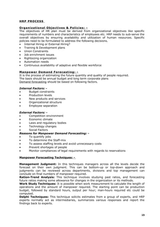 HRP PROCESS
Organizational Objectives & Policies: -
The objectives of HR plan must be derived from organizational objectives like specific
requirements of numbers and characteristics of employees etc. HRP needs to sub-serve the
overall objectives by ensuring availability and utilization of human resources. Specific
policies need to be formulated to address the following decisions.
• Internal Hiring or External Hiring?
• Training & Development plans
• Union Constraints
• Job enrichment issues
• Rightsizing organization
• Automation needs
• Continuous availability of adaptive and flexible workforce
Manpower Demand Forecasting: -
It is the process of estimating the future quantity and quality of people required.
The basis should be annual budget and long term corporate plans
Demand forecasting should be based on following factors.
Internal Factors: -
• Budget constraints
• Production levels
• New products and services
• Organizational structure
• Employee separation
External Factors: -
• Competition environment
• Economic climate
• Laws and regulatory bodies
• Technology changes
• Social Factors
Reasons for Manpower Demand Forecasting: -
• To quantify jobs
• To determine the Staff-mix
• To assess staffing levels and avoid unnecessary costs
• Prevent shortages of people
• Monitor compliances of legal requirements with regards to reservations
Manpower Forecasting Techniques: -
Management Judgment: In this techniques managers across all the levels decide the
forecast on their own judgment. This can be bottom-up or top-down approach and
judgments can be reviewed across departments, divisions and top management can
conclude on final numbers of manpower required.
Ration-Trend Analysis: This technique involves studying past ratios, and forecasting
future ratios making some allowance for changes in the organization or its methods.
Work Study Techniques: It is possible when work measurement to calculate the length of
operations and the amount of manpower required. The starting point can be production
budget, followed by standard hours, output per hour; man-hours required etc could be
computed.
Delphi Techniques: This technique solicits estimates from a group of experts, and HRP
experts normally act as intermediaries, summarizes various responses and report the
findings back to experts.
15
 