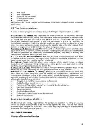 • New blood,
• New experiences
• Replenish lost personnel
• Organizational growth
• Diversification
External sources can be colleges and universities, consultants, competitors and unsolicited
applications.
HR Plan Implementation: -
A series of action programs are initiated as a part of HR plan implementation as under.
Recruitment & Selection: Employees are hired against the job vacancies. Based on
the manpower demand and supply forecasts made, hiring of employees is initiated based
on supply forecasts. For this internal and external sources of manpower are utilized. A
formal selection board is established to interview and select the best of the candidates for
the required vacancies. Finally the selected employees also need to be placed on proper
jobs. Here some companies recruit employees for specific jobs while others recruit fresh
trainees in large number and train them for future manpower needs.
Training and Development: The training and development program is charted out to
cover the number of trainees, existing staff etc. The programs also cover the identification
of resource personnel for conducting development program, frequency of training and
development programs and budget allocation.
Retraining and Redeployment; New skills are to be imparted to existing staff when
technology changes or product line discontinued. Employees need to be redeployed to other
departments where they could be gainfully employed.
Retention Plan: Retention plans cover actions, which would reduce avoidable
separations of employees. Using compensation plans, performance appraisals, avoiding
conflicts, providing green pastures etc, can do this.
Downsizing plans: Where there is surplus workforce trimming of labor force will be
necessary. For these identifying and managing redundancies is very essential.
Managerial Succession Planning; Methods of managerial succession plans may
vary. Most successful programs seem to include top managements involvement and
commitment, high-level review of succession plans, formal performance assessment and
potential assessment and written development plans for individuals. A typical succession
planning involves following activities.
• Analysis of demand for managers and professionals
• Audit of existing executives
• Projection of future likely supply from internal and external sources
• Individual career path planning
• Career counseling
• Accelerated promotions
• Performance related training and development
• Strategic recruitment
Control & Evaluation of HRP: -
HR Plan must also clarify responsibilities for control and establish reporting procedures,
which will enable achievements to be monitored against the plan. The HR Plan should
include budgets, targets and standards. These plans may simply be reports on the numbers
employed, recruited against targets etc.
SUCCESSION PLANNING
Meaning of Succession Planning
17
 