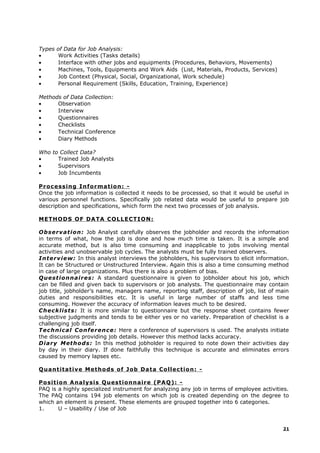 Types of Data for Job Analysis:
• Work Activities (Tasks details)
• Interface with other jobs and equipments (Procedures, Behaviors, Movements)
• Machines, Tools, Equipments and Work Aids (List, Materials, Products, Services)
• Job Context (Physical, Social, Organizational, Work schedule)
• Personal Requirement (Skills, Education, Training, Experience)
Methods of Data Collection:
• Observation
• Interview
• Questionnaires
• Checklists
• Technical Conference
• Diary Methods
Who to Collect Data?
• Trained Job Analysts
• Supervisors
• Job Incumbents
Processing Information: -
Once the job information is collected it needs to be processed, so that it would be useful in
various personnel functions. Specifically job related data would be useful to prepare job
description and specifications, which form the next two processes of job analysis.
METHODS OF DATA COLLECTION:
Observation: Job Analyst carefully observes the jobholder and records the information
in terms of what, how the job is done and how much time is taken. It is a simple and
accurate method, but is also time consuming and inapplicable to jobs involving mental
activities and unobservable job cycles. The analysts must be fully trained observers.
Interview: In this analyst interviews the jobholders, his supervisors to elicit information.
It can be Structured or Unstructured Interview. Again this is also a time consuming method
in case of large organizations. Plus there is also a problem of bias.
Questionnaires: A standard questionnaire is given to jobholder about his job, which
can be filled and given back to supervisors or job analysts. The questionnaire may contain
job title, jobholder’s name, managers name, reporting staff, description of job, list of main
duties and responsibilities etc. It is useful in large number of staffs and less time
consuming. However the accuracy of information leaves much to be desired.
Checklists: It is more similar to questionnaire but the response sheet contains fewer
subjective judgments and tends to be either yes or no variety. Preparation of checklist is a
challenging job itself.
Technical Conference: Here a conference of supervisors is used. The analysts initiate
the discussions providing job details. However this method lacks accuracy.
Diary Methods: In this method jobholder is required to note down their activities day
by day in their diary. If done faithfully this technique is accurate and eliminates errors
caused by memory lapses etc.
Quantitative Methods of Job Data Collection: -
Position Analysis Questionnaire (PAQ): -
PAQ is a highly specialized instrument for analyzing any job in terms of employee activities.
The PAQ contains 194 job elements on which job is created depending on the degree to
which an element is present. These elements are grouped together into 6 categories.
1. U – Usability / Use of Job
21
 