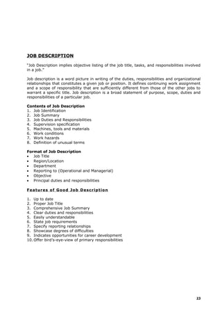 JOB DESCRIPTION
“Job Description implies objective listing of the job title, tasks, and responsibilities involved
in a job.”
Job description is a word picture in writing of the duties, responsibilities and organizational
relationships that constitutes a given job or position. It defines continuing work assignment
and a scope of responsibility that are sufficiently different from those of the other jobs to
warrant a specific title. Job description is a broad statement of purpose, scope, duties and
responsibilities of a particular job.
Contents of Job Description
1. Job Identification
2. Job Summary
3. Job Duties and Responsibilities
4. Supervision specification
5. Machines, tools and materials
6. Work conditions
7. Work hazards
8. Definition of unusual terms
Format of Job Description
• Job Title
• Region/Location
• Department
• Reporting to (Operational and Managerial)
• Objective
• Principal duties and responsibilities
Features of Good Job Description
1. Up to date
2. Proper Job Title
3. Comprehensive Job Summary
4. Clear duties and responsibilities
5. Easily understandable
6. State job requirements
7. Specify reporting relationships
8. Showcase degrees of difficulties
9. Indicates opportunities for career development
10. Offer bird’s-eye-view of primary responsibilities
23
 