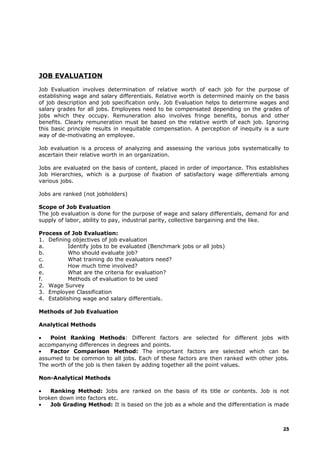 JOB EVALUATION
Job Evaluation involves determination of relative worth of each job for the purpose of
establishing wage and salary differentials. Relative worth is determined mainly on the basis
of job description and job specification only. Job Evaluation helps to determine wages and
salary grades for all jobs. Employees need to be compensated depending on the grades of
jobs which they occupy. Remuneration also involves fringe benefits, bonus and other
benefits. Clearly remuneration must be based on the relative worth of each job. Ignoring
this basic principle results in inequitable compensation. A perception of inequity is a sure
way of de-motivating an employee.
Job evaluation is a process of analyzing and assessing the various jobs systematically to
ascertain their relative worth in an organization.
Jobs are evaluated on the basis of content, placed in order of importance. This establishes
Job Hierarchies, which is a purpose of fixation of satisfactory wage differentials among
various jobs.
Jobs are ranked (not jobholders)
Scope of Job Evaluation
The job evaluation is done for the purpose of wage and salary differentials, demand for and
supply of labor, ability to pay, industrial parity, collective bargaining and the like.
Process of Job Evaluation:
1. Defining objectives of job evaluation
a. Identify jobs to be evaluated (Benchmark jobs or all jobs)
b. Who should evaluate job?
c. What training do the evaluators need?
d. How much time involved?
e. What are the criteria for evaluation?
f. Methods of evaluation to be used
2. Wage Survey
3. Employee Classification
4. Establishing wage and salary differentials.
Methods of Job Evaluation
Analytical Methods
• Point Ranking Methods: Different factors are selected for different jobs with
accompanying differences in degrees and points.
• Factor Comparison Method: The important factors are selected which can be
assumed to be common to all jobs. Each of these factors are then ranked with other jobs.
The worth of the job is then taken by adding together all the point values.
Non-Analytical Methods
• Ranking Method: Jobs are ranked on the basis of its title or contents. Job is not
broken down into factors etc.
• Job Grading Method: It is based on the job as a whole and the differentiation is made
25
 