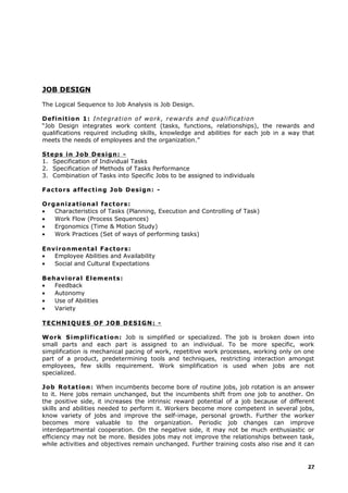 JOB DESIGN
The Logical Sequence to Job Analysis is Job Design.
Definition 1: Integration of work, rewards and qualification
“Job Design integrates work content (tasks, functions, relationships), the rewards and
qualifications required including skills, knowledge and abilities for each job in a way that
meets the needs of employees and the organization.”
Steps in Job Design: -
1. Specification of Individual Tasks
2. Specification of Methods of Tasks Performance
3. Combination of Tasks into Specific Jobs to be assigned to individuals
Factors affecting Job Design: -
Organizational factors:
• Characteristics of Tasks (Planning, Execution and Controlling of Task)
• Work Flow (Process Sequences)
• Ergonomics (Time & Motion Study)
• Work Practices (Set of ways of performing tasks)
Environmental Factors:
• Employee Abilities and Availability
• Social and Cultural Expectations
Behavioral Elements:
• Feedback
• Autonomy
• Use of Abilities
• Variety
TECHNIQUES OF JOB DESIGN: -
Work Simplification: Job is simplified or specialized. The job is broken down into
small parts and each part is assigned to an individual. To be more specific, work
simplification is mechanical pacing of work, repetitive work processes, working only on one
part of a product, predetermining tools and techniques, restricting interaction amongst
employees, few skills requirement. Work simplification is used when jobs are not
specialized.
Job Rotation: When incumbents become bore of routine jobs, job rotation is an answer
to it. Here jobs remain unchanged, but the incumbents shift from one job to another. On
the positive side, it increases the intrinsic reward potential of a job because of different
skills and abilities needed to perform it. Workers become more competent in several jobs,
know variety of jobs and improve the self-image, personal growth. Further the worker
becomes more valuable to the organization. Periodic job changes can improve
interdepartmental cooperation. On the negative side, it may not be much enthusiastic or
efficiency may not be more. Besides jobs may not improve the relationships between task,
while activities and objectives remain unchanged. Further training costs also rise and it can
27
 