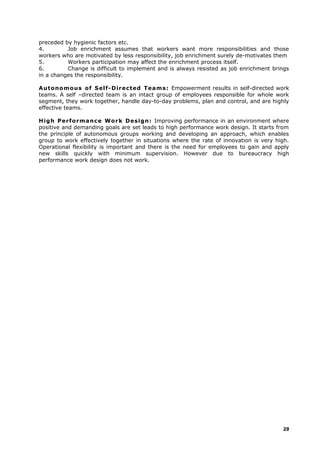 preceded by hygienic factors etc.
4. Job enrichment assumes that workers want more responsibilities and those
workers who are motivated by less responsibility, job enrichment surely de-motivates them
5. Workers participation may affect the enrichment process itself.
6. Change is difficult to implement and is always resisted as job enrichment brings
in a changes the responsibility.
Autonomous of Self-Directed Teams: Empowerment results in self-directed work
teams. A self –directed team is an intact group of employees responsible for whole work
segment, they work together, handle day-to-day problems, plan and control, and are highly
effective teams.
High Performance Work Design: Improving performance in an environment where
positive and demanding goals are set leads to high performance work design. It starts from
the principle of autonomous groups working and developing an approach, which enables
group to work effectively together in situations where the rate of innovation is very high.
Operational flexibility is important and there is the need for employees to gain and apply
new skills quickly with minimum supervision. However due to bureaucracy high
performance work design does not work.
29
 