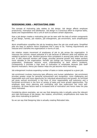 DESIGNING JOBS – MOTIVATING JOBS
The concept of motivating jobs relates to Job design. Job design affects employee
productivity, motivation and satisfaction. Job design is a conscious effort to organize tasks,
duties and responsibilities into a unit of work to achieve certain objectives.
How a job design creates a motivating job can be seen with the help of certain components
of job design, namely, job rotation, job enlargement, job enrichment, work simplification
etc.
Work simplification simplifies the job by breaking down the job into small parts. Simplified
jobs are easy to perform hence employees find it easy to do. Training requirements are
reduced and it benefits the organizations in terms of cost.
Job rotation means movement of employees of job to job across the organization. It
improves the intrinsic reward potential of a job because of different skills and abilities are
needed to perform a job. Workers become more competent in several jobs rather than only
one. It also improves workers self image, provides personal growth and makes workers
more valuable to the organization. Periodic job change can improve inter-departmental
cooperation. Employees become more understanding to each other’s problems.
Consequently it provides a high level of motivation to employees because jobs itself
become motivators. Hence job rotation helps the job become more motivating.
Job enlargement involves expanding number of tasks or duties assigned to a given job.
Job enrichment involves improving task efficiency and human satisfaction. Job enrichment
provides greater scope for personal achievement and recognition, more challenging and
responsible work and more opportunity for individual advancement and growth. An enriched
job gives vertical enrichment in the form of more responsibility and autonomy and a
horizontal enrichment in the form of variety of tasks and more growth opportunities. The
employee does more planning and controlling with less supervision but more self-
evaluation. All these factors lead to increased level of motivation and hence make the jobs
more motivated.
Considering above examples, we can say that designing jobs is actually using the relevant
and right techniques of job design, like rotation, enrichment, simplifications and make the
jobs more motivating to perform.
So we can say that Designing Jobs is actually creating Motivated Jobs.
30
 