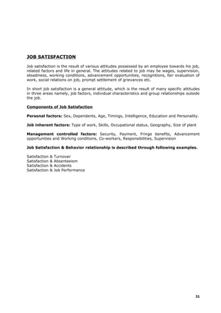 JOB SATISFACTION
Job satisfaction is the result of various attitudes possessed by an employee towards his job,
related factors and life in general. The attitudes related to job may be wages, supervision,
steadiness, working conditions, advancement opportunities, recognitions, fair evaluation of
work, social relations on job, prompt settlement of grievances etc.
In short job satisfaction is a general attitude, which is the result of many specific attitudes
in three areas namely, job factors, individual characteristics and group relationships outside
the job.
Components of Job Satisfaction
Personal factors: Sex, Dependents, Age, Timings, Intelligence, Education and Personality.
Job inherent factors: Type of work, Skills, Occupational status, Geography, Size of plant
Management controlled factors: Security, Payment, Fringe benefits, Advancement
opportunities and Working conditions, Co-workers, Responsibilities, Supervision
Job Satisfaction & Behavior relationship is described through following examples.
Satisfaction & Turnover
Satisfaction & Absenteeism
Satisfaction & Accidents
Satisfaction & Job Performance
31
 