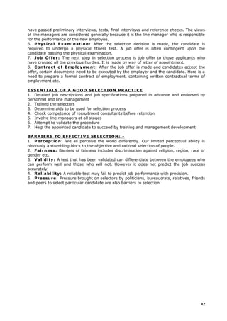 have passed preliminary interviews, tests, final interviews and reference checks. The views
of line managers are considered generally because it is the line manager who is responsible
for the performance of the new employee.
6. Physical Examination: After the selection decision is made, the candidate is
required to undergo a physical fitness test. A job offer is often contingent upon the
candidate passing the physical examination.
7. Job Offer: The next step in selection process is job offer to those applicants who
have crossed all the previous hurdles. It is made by way of letter of appointment.
8. Contract of Employment: After the job offer is made and candidates accept the
offer, certain documents need to be executed by the employer and the candidate. Here is a
need to prepare a formal contract of employment, containing written contractual terms of
employment etc.
ESSENTIALS OF A GOOD SELECTION PRACTICE
1. Detailed job descriptions and job specifications prepared in advance and endorsed by
personnel and line management
2. Trained the selectors
3. Determine aids to be used for selection process
4. Check competence of recruitment consultants before retention
5. Involve line managers at all stages
6. Attempt to validate the procedure
7. Help the appointed candidate to succeed by training and management development
BARRIERS TO EFFECTIVE SELECTION: -
1. Perception: We all perceive the world differently. Our limited perceptual ability is
obviously a stumbling block to the objective and rational selection of people.
2. Fairness: Barriers of fairness includes discrimination against religion, region, race or
gender etc.
3. Validity: A test that has been validated can differentiate between the employees who
can perform well and those who will not. However it does not predict the job success
accurately.
4. Reliability: A reliable test may fail to predict job performance with precision.
5. Pressure: Pressure brought on selectors by politicians, bureaucrats, relatives, friends
and peers to select particular candidate are also barriers to selection.
37
 