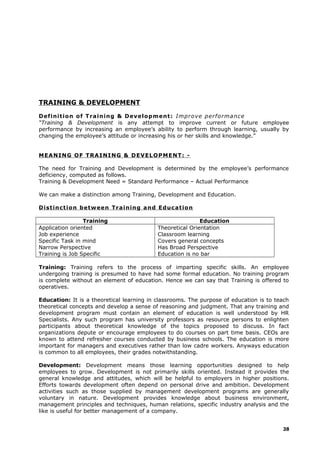 TRAINING & DEVELOPMENT
Definition of Training & Development: Improve performance
“Training & Development is any attempt to improve current or future employee
performance by increasing an employee’s ability to perform through learning, usually by
changing the employee’s attitude or increasing his or her skills and knowledge.”
MEANING OF TRAINING & DEVELOPMENT: -
The need for Training and Development is determined by the employee’s performance
deficiency, computed as follows.
Training & Development Need = Standard Performance – Actual Performance
We can make a distinction among Training, Development and Education.
Distinction between Training and Education
Training Education
Application oriented
Job experience
Specific Task in mind
Narrow Perspective
Training is Job Specific
Theoretical Orientation
Classroom learning
Covers general concepts
Has Broad Perspective
Education is no bar
Training: Training refers to the process of imparting specific skills. An employee
undergoing training is presumed to have had some formal education. No training program
is complete without an element of education. Hence we can say that Training is offered to
operatives.
Education: It is a theoretical learning in classrooms. The purpose of education is to teach
theoretical concepts and develop a sense of reasoning and judgment. That any training and
development program must contain an element of education is well understood by HR
Specialists. Any such program has university professors as resource persons to enlighten
participants about theoretical knowledge of the topics proposed to discuss. In fact
organizations depute or encourage employees to do courses on part time basis. CEOs are
known to attend refresher courses conducted by business schools. The education is more
important for managers and executives rather than low cadre workers. Anyways education
is common to all employees, their grades notwithstanding.
Development: Development means those learning opportunities designed to help
employees to grow. Development is not primarily skills oriented. Instead it provides the
general knowledge and attitudes, which will be helpful to employers in higher positions.
Efforts towards development often depend on personal drive and ambition. Development
activities such as those supplied by management development programs are generally
voluntary in nature. Development provides knowledge about business environment,
management principles and techniques, human relations, specific industry analysis and the
like is useful for better management of a company.
38
 