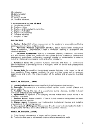 10. Motivation
11. Communication
12. Welfare
13. Safety & Health
14. Industrial Relations
7 Categories of Scope of HRM
1. Introduction to HRM
2. Employee Hiring
3. Employee and Executive Remuneration
4. Employee Motivation
5. Employee Maintenance
6. Industrial Relations
7. Prospects of HRM
ROLE OF HRM
1. Advisory Role: HRM advises management on the solutions to any problems affecting
people, personnel policies and procedures.
a. Personnel Policies: Organization Structure, Social Responsibility, Employment
Terms & Conditions, Compensation, Career & Promotion, Training & Development and
Industrial Relations.
b. Personnel Procedures: Relating to manpower planning procedures, recruitment
and selection procedures, and employment procedures, training procedures, management
development procedures, performance appraisal procedures, compensation procedures,
industrial relations procedures and health and safety procedures.
2. Functional Role: The personnel function interprets and helps to communicate
personnel policies. It provides guidance to managers, which will ensure that agreed policies
are implemented.
3. Service Role: Personnel function provides services that need to be carried out by full
time specialists. These services constitute the main activities carried out by personnel
departments and involve the implementation of the policies and procedures described
above.
Role of HR Managers (Today)
1. Humanitarian Role: Reminding moral and ethical obligations to employees
2. Counselor: Consultations to employees about marital, health, mental, physical and
career problems.
3. Mediator: Playing the role of a peacemaker during disputes, conflicts between
individuals and groups and management.
4. Spokesman: To represent of the company because he has better overall picture of his
company’s operations.
5. Problem Solver: Solving problems of overall human resource management and long-
term organizational planning.
6. Change Agent: Introducing and implementing institutional changes and installing
organizational development programs
7. Management of Manpower Resources: Broadly concerned with leadership both in
the group and individual relationships and labor-management relations.
Role of HR Managers (Future)
1. Protection and enhancement of human and non-human resources
2. Finding the best way of using people to accomplish organizational goals
4
 