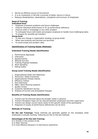 • Serves as effective source of recruitment
• It is an investment in HR with a promise of better returns in future
• Reduces dissatisfaction, absenteeism, complaints and turnover of employees
Need of Training
Individual level
• Diagnosis of present problems and future challenges
• Improve individual performance or fix up performance deficiency
• Improve skills or knowledge or any other problem
• To anticipate future skill-needs and prepare employee to handle more challenging tasks
• To prepare for possible job transfers
Group level
• To face any change in organization strategy at group levels
• When new products and services are launched
• To avoid scraps and accident rates
Identification of Training Needs (Methods)
Individual Training Needs Identification
1. Performance Appraisals
2. Interviews
3. Questionnaires
4. Attitude Surveys
5. Training Progress Feedback
6. Work Sampling
7. Rating Scales
Group Level Training Needs Identification
1. Organizational Goals and Objectives
2. Personnel / Skills Inventories
3. Organizational Climate Indices
4. Efficiency Indices
5. Exit Interviews
6. MBO / Work Planning Systems
7. Quality Circles
8. Customer Satisfaction Survey
9. Analysis of Current and Anticipated Changes
Benefits of Training Needs Identification
1. Trainers can be informed about the broader needs in advance
2. Trainers Perception Gaps can be reduced between employees and their supervisors
3. Trainers can design course inputs closer to the specific needs of the participants
4. Diagnosis of causes of performance deficiencies can be done
Methods of Training
On the Job Trainings: These methods are generally applied on the workplace while
employees is actually working. Following are the on-the-job methods.
Advantages of On-the-Job Training:
It is directly in the context of job
It is often informal
It is most effective because it is learning by experience
40
 