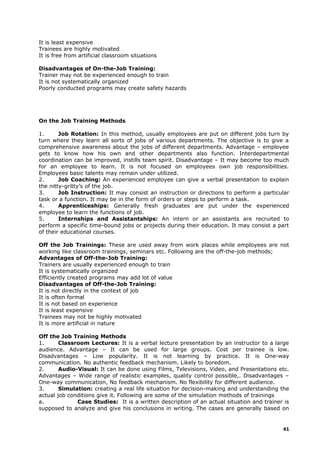 It is least expensive
Trainees are highly motivated
It is free from artificial classroom situations
Disadvantages of On-the-Job Training:
Trainer may not be experienced enough to train
It is not systematically organized
Poorly conducted programs may create safety hazards
On the Job Training Methods
1. Job Rotation: In this method, usually employees are put on different jobs turn by
turn where they learn all sorts of jobs of various departments. The objective is to give a
comprehensive awareness about the jobs of different departments. Advantage – employee
gets to know how his own and other departments also function. Interdepartmental
coordination can be improved, instills team spirit. Disadvantage – It may become too much
for an employee to learn. It is not focused on employees own job responsibilities.
Employees basic talents may remain under utilized.
2. Job Coaching: An experienced employee can give a verbal presentation to explain
the nitty-gritty’s of the job.
3. Job Instruction: It may consist an instruction or directions to perform a particular
task or a function. It may be in the form of orders or steps to perform a task.
4. Apprenticeships: Generally fresh graduates are put under the experienced
employee to learn the functions of job.
5. Internships and Assistantships: An intern or an assistants are recruited to
perform a specific time-bound jobs or projects during their education. It may consist a part
of their educational courses.
Off the Job Trainings: These are used away from work places while employees are not
working like classroom trainings, seminars etc. Following are the off-the-job methods;
Advantages of Off-the-Job Training:
Trainers are usually experienced enough to train
It is systematically organized
Efficiently created programs may add lot of value
Disadvantages of Off-the-Job Training:
It is not directly in the context of job
It is often formal
It is not based on experience
It is least expensive
Trainees may not be highly motivated
It is more artificial in nature
Off the Job Training Methods
1. Classroom Lectures: It is a verbal lecture presentation by an instructor to a large
audience. Advantage – It can be used for large groups. Cost per trainee is low.
Disadvantages – Low popularity. It is not learning by practice. It is One-way
communication. No authentic feedback mechanism. Likely to boredom.
2. Audio-Visual: It can be done using Films, Televisions, Video, and Presentations etc.
Advantages – Wide range of realistic examples, quality control possible,. Disadvantages –
One-way communication, No feedback mechanism. No flexibility for different audience.
3. Simulation: creating a real life situation for decision-making and understanding the
actual job conditions give it. Following are some of the simulation methods of trainings
a. Case Studies: It is a written description of an actual situation and trainer is
supposed to analyze and give his conclusions in writing. The cases are generally based on
41
 