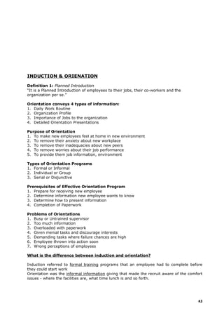 INDUCTION & ORIENATION
Definition 1: Planned Introduction
“It is a Planned Introduction of employees to their jobs, their co-workers and the
organization per se.”
Orientation conveys 4 types of information:
1. Daily Work Routine
2. Organization Profile
3. Importance of Jobs to the organization
4. Detailed Orientation Presentations
Purpose of Orientation
1. To make new employees feel at home in new environment
2. To remove their anxiety about new workplace
3. To remove their inadequacies about new peers
4. To remove worries about their job performance
5. To provide them job information, environment
Types of Orientation Programs
1. Formal or Informal
2. Individual or Group
3. Serial or Disjunctive
Prerequisites of Effective Orientation Program
1. Prepare for receiving new employee
2. Determine information new employee wants to know
3. Determine how to present information
4. Completion of Paperwork
Problems of Orientations
1. Busy or Untrained supervisor
2. Too much information
3. Overloaded with paperwork
4. Given menial tasks and discourage interests
5. Demanding tasks where failure chances are high
6. Employee thrown into action soon
7. Wrong perceptions of employees
What is the difference between induction and orientation?
Induction referred to formal training programs that an employee had to complete before
they could start work
Orientation was the informal information giving that made the recruit aware of the comfort
issues - where the facilities are, what time lunch is and so forth.
43
 