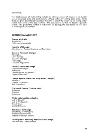 relationship.
The disadvantages of multi-skilling include the obvious danger of moving on to quickly
toward advanced skills and combinations without sufficiently drilling basic skills. While
there is a great desire to learn quickly I think this is one of the reason we are seeing better
skilled from some of the best workers. The consequence is that we become "partially
skilled". The greater the number of partial skills we develop, the less chance we ever have
of reaching our full potential.
CHANGE MANAGEMENT
Change vis-à-vis
Recruitment
Performance Appraisals
Meaning of Change:
Alterations in –People, Structure and Technology
External Forces of Change:
Marketplace
Labor markets
Economic Changes
Technology
Laws and Regulations
Internal Forces of Change
Corporate Strategies
Workplace
Technology and Equipments
Employee Attitudes
Change Agents: (Who can bring about change?)
Managers
External Consultants
Staff Specialists
Process of Change (Lewins steps)
Unfreezing
Changing
Refreezing
White water rapids metaphor
Lack of Stability
Lack of Predictability
Virtual Chaos
Constant Change
Resistance to Change
Uncertainty and Ambiguity
Personal Loss Concerns
Disbelief in Change benefits
Techniques of Reducing Resistance to Change
Education and Communication
45
 