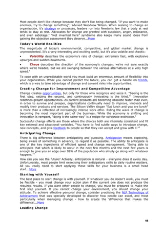 Most people don't like change because they don't like being changed. "If you want to make
enemies, try to change something", advised Woodrow Wilson. When seeking to change an
organization, it's strategy or processes, leaders run into Newton's law that a body at rest
tends to stay at rest. Advocates for change are greeted with suspicion, anger, resistance,
and even sabotage.4
"Not invented here" syndrome also keeps many sound ideas from
gaining the objective assessment they deserve...More
Today's World Realities
The magnitude of today's environmental, competitive, and global market change is
unprecedented. It's a very interesting and exciting world, but it's also volatile and chaotic:
• Volatility describes the economy's rate of change: extremely fast, with explosive
upsurges and sudden downturns.
• Chaos describes the direction of the economy's changes: we're not sure exactly
where we're headed, but we are swinging between the various alternatives at a very high
speed.6
To cope with an unpredictable world you must build an enormous amount of flexibility into
your organization. While you cannot predict the future, you can get a handle on trends,
which is a way to take advantage of change and convert risks into opportunities.
Creating Change for Improvement and Competitive Advantage
Change creates opportunities, but only for those who recognize and seize it. "Seeing is the
first step, seizing the second, and continuously innovating is the third."5
Innovation
redefines growth opportunities. As current products are becoming obsolete faster than ever,
in order to survive and prosper, organizations continually need to improve, innovate and
modify their products and services. The Silicon Valley slogan "Eat lunch and you are lunch"
is more than a reflection of increasingly intense work ethic. Riding the wave of change is
becoming the most important part of the business. While the economy is shifting and
innovation is rampant, "doing it the same way" is a recipe for corporate extinction.1
Successful change efforts are those where the choices both are internally consistent and fit
key external and situational variables. "You have to find subtle ways to introduce change,
new concepts, and give feedback to people so that they can accept and grow with it."4
Anticipating Change
There is big difference between anticipating and guessing. Anticipation means expecting,
being aware of something in advance, to regard it as possible. The ability to anticipate is
one of the key ingredients of efficient speed and change management. "Being able to
anticipate that which is likely to occur in the next few months and the next few years is
enough to give you an edge over 99% of the population who simply go along with whatever
happens."7
How can you see the future? Actually, anticipation is natural - everyone does it every day.
Unfortunately, most people limit exercising their anticipatory skills to daily routine matters.
All you really need to start applying these skills for your business is a small head
start...More
Starting with Yourself
The best place to start change is with yourself. If whatever you do doesn't work, you must
be flexible - you must change your action plan if the current one does not produce the
required results. If you want other people to change, you must be prepared to make the
first step yourself. If you cannot change your environment, you should change your
attitude. To achieve effective personal change, consider practicing the NLP Technology of
Achievement that was specially developed to discover how people can excel, and most
particularly when managing change - how to create the 'difference that makes the
difference'...More
Leading Change
48
 