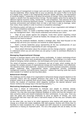 The old ways of management no longer work and will never work again. Successful change
requires leadership. When change fails to occur as planned, the cause if often to be found
at a deeper level, rooted in the inappropriate behavior, beliefs, attitudes, and assumptions
of would-be leaders.6
Leadership is all about the process of change: how to stay ahead of it,
master it, benefit from the opportunities it brings. The best leaders strike first by taking the
offensive against economic cycles, market trends, and competitors. They discover the most
effective ways for achieving significant change - "a change that identifies the realities of the
business environment and reorders them so that a new force is able to leverage, rather
than resist, those realities in order to achieve a competitive advantage."4
The following system will help you to unleash the power of your organization and reshape it
into a more competitive enterprise:
• Develop a vision. To create a seamless bridge from the vision to action, start with
your top management team - they should understand and embrace your vision.
• Align all your people against the endgame. Invite their opinion regarding critical
issues such as the direction you should be headed, the changes you have to make, and the
resources you have to acquire.
• Using the employee feedback, develop a strategic plan. Stay laser-focused on the
methods that will drive your business unit towards its stated objectives.
• Build a diverse leadership group representing all the key constituencies of your
organization. They will share responsibility for plan management.
• Share detail information about the company and the change progress - people have
to understand where you are and where you are going in order to contribute effectively to
your mission.
Managing Organizational Change
Success in business doesn't come from feeling comfortable. In today's technology-driven
world, business life cycles have accelerated exponentially. The challenge is to keep a step
ahead of changing market conditions, new technologies and human resources issues.
The wheel of business evolution is a framework and set of tools, which enables you to
manage the complex process of organizational change and transformation more effectively.
The sequence of the eight segments - business environment, business ecosystem, business
design, leadership style, organizational values, management process, knowledge
management systems, and performance measures - reflects the learning cycle that occurs
when outside-in or bottom-up learning takes place.
Behavioral Change
The challenge and the shape of an organization's behavioral change program depend on the
corporate culture and the targeted behaviors that need to be changed. Your change
program needs to be explicitly built around these challenges. "Very often, these programs
involve the creation of incentives which elegantly reinforce the desired behavior (and
therein reinforce the change loop in the learning dynamic)."8
...
Motivating Employees to Embrace Change
You have a choice of instruments to motivate your people to embrace change.
Performance-incentive levers are especially useful in driving those who lack direction or
initiative. You may also encourage employee feedback on where and how the company can
take corrective action and reward employees for their contribution. In any case, "once you
open the gates and encourage employees to serve as agents of change, you must
demonstrate that their input will have a real-world impact on the way your company does
business."4
On the other side, you have to be rather aggressive when dealing with people who view
change as a threat and create roadblocks that stall progress. Anyone who thinks that it's
harmless to make exceptions for a few people and shift resources to accommodate poor
performers is missing an important point. "It's not a few people who are at stake, it's the
49
 