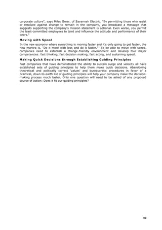 corporate culture", says Miles Greer, of Savannah Electric. "By permitting those who resist
or retaliate against change to remain in the company, you broadcast a message that
suggests supporting the company's mission statement is optional. Even worse, you permit
the least-committed employees to taint and influence the attitude and performance of their
peers."
Moving with Speed
In the new economy where everything is moving faster and it's only going to get faster, the
new mantra is, "Do it more with less and do it faster."1
To be able to move with speed,
companies need to establish a change-friendly environment and develop four major
competencies: fast thinking, fast decision making, fast acting, and sustaining speed.
Making Quick Decisions through Establishing Guiding Principles
Fast companies that have demonstrated the ability to sustain surge and velocity all have
established sets of guiding principles to help them make quick decisions. Abandoning
theoretical and politically correct 'values' and bureaucratic procedures in favor of a
practical, down-to-earth list of guiding principles will help your company make the decision-
making process much faster. Only one question will need to be asked of any proposed
course of action: Does it fit our guiding principles?
50
 