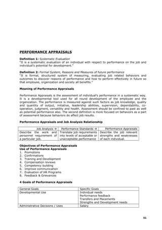 PERFORMANCE APPRAISALS
Definition 1: Systematic Evaluation
“It is a systematic evaluation of an individual with respect to performance on the job and
individual’s potential for development.”
Definition 2: Formal System, Reasons and Measures of future performance
“It is formal, structured system of measuring, evaluating job related behaviors and
outcomes to discover reasons of performance and how to perform effectively in future so
that employee, organization and society all benefits.”
Meaning of Performance Appraisals
Performance Appraisals is the assessment of individual’s performance in a systematic way.
It is a developmental tool used for all round development of the employee and the
organization. The performance is measured against such factors as job knowledge, quality
and quantity of output, initiative, leadership abilities, supervision, dependability, co-
operation, judgment, versatility and health. Assessment should be confined to past as well
as potential performance also. The second definition is more focused on behaviors as a part
of assessment because behaviors do affect job results.
Performance Appraisals and Job Analysis Relationship
Job Analysis  Performance Standards  Performance Appraisals
Describe the work and
personnel requirement of
a particular job.
Translate job requirements
into levels of acceptable or
unacceptable performance
Describe the job relevant
strengths and weaknesses
of each individual.
Objectives of Performance Appraisals
Use of Performance Appraisals
1. Promotions
2. Confirmations
3. Training and Development
4. Compensation reviews
5. Competency building
6. Improve communication
7. Evaluation of HR Programs
8. Feedback & Grievances
4 Goals of Performance Appraisals
General Goals Specific Goals
Developmental Use Individual needs
Performance feedback
Transfers and Placements
Strengths and Development needs
Administrative Decisions / Uses Salary
51
 