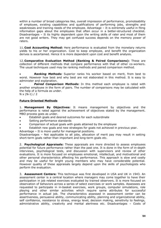 within a number of broad categories like, overall impression of performance, promoteability
of employee, existing capabilities and qualifications of performing jobs, strengths and
weaknesses and training needs of the employee. Advantage – It is extremely useful in filing
information gaps about the employees that often occur in a better-structured checklist.
Disadvantages – It its highly dependent upon the writing skills of rater and most of them
are not good writers. They may get confused success depends on the memory power of
raters.
11. Cost Accounting Method: Here performance is evaluated from the monetary returns
yields to his or her organization. Cost to keep employee, and benefit the organization
derives is ascertained. Hence it is more dependent upon cost and benefit analysis.
12. Comparative Evaluation Method (Ranking & Paired Comparisons): These are
collection of different methods that compare performance with that of other co-workers.
The usual techniques used may be ranking methods and paired comparison method.
• Ranking Methods: Superior ranks his worker based on merit, from best to
worst. However how best and why best are not elaborated in this method. It is easy to
administer and explanation.
• Paired Comparison Methods: In this method each employee is rated with
another employee in the form of pairs. The number of comparisons may be calculated with
the help of a formula as under.
N x (N-1) / 2
Future Oriented Methods
1. Management By Objectives: It means management by objectives and the
performance is rated against the achievement of objectives stated by the management.
MBO process goes as under.
• Establish goals and desired outcomes for each subordinate
• Setting performance standards
• Comparison of actual goals with goals attained by the employee
• Establish new goals and new strategies for goals not achieved in previous year.
Advantage – It is more useful for managerial positions.
Disadvantages – Not applicable to all jobs, allocation of merit pay may result in setting
short-term goals rather than important and long-term goals etc.
2. Psychological Appraisals: These appraisals are more directed to assess employees
potential for future performance rather than the past one. It is done in the form of in-depth
interviews, psychological tests, and discussion with supervisors and review of other
evaluations. It is more focused on employees emotional, intellectual, and motivational and
other personal characteristics affecting his performance. This approach is slow and costly
and may be useful for bright young members who may have considerable potential.
However quality of these appraisals largely depend upon the skills of psychologists who
perform the evaluation.
3. Assessment Centers: This technique was first developed in USA and UK in 1943. An
assessment center is a central location where managers may come together to have their
participation in job related exercises evaluated by trained observers. It is more focused on
observation of behaviors across a series of select exercises or work samples. Assessees are
requested to participate in in-basket exercises, work groups, computer simulations, role
playing and other similar activities which require same attributes for successful
performance in actual job. The characteristics assessed in assessment center can be
assertiveness, persuasive ability, communicating ability, planning and organizational ability,
self confidence, resistance to stress, energy level, decision making, sensitivity to feelings,
administrative ability, creativity and mental alertness etc. Disadvantages – Costs of
54
 