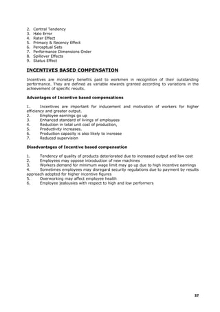 2. Central Tendency
3. Halo Error
4. Rater Effect
5. Primacy & Recency Effect
6. Perceptual Sets
7. Performance Dimensions Order
8. Spillover Effects
9. Status Effect
INCENTIVES BASED COMPENSATION
Incentives are monetary benefits paid to workmen in recognition of their outstanding
performance. They are defined as variable rewards granted according to variations in the
achievement of specific results.
Advantages of Incentive based compensations
1. Incentives are important for inducement and motivation of workers for higher
efficiency and greater output.
2. Employee earnings go up
3. Enhanced standard of livings of employees
4. Reduction in total unit cost of production,
5. Productivity increases.
6. Production capacity is also likely to increase
7. Reduced supervision
Disadvantages of Incentive based compensation
1. Tendency of quality of products deteriorated due to increased output and low cost
2. Employees may oppose introduction of new machines
3. Workers demand for minimum wage limit may go up due to high incentive earnings
4. Sometimes employees may disregard security regulations due to payment by results
approach adopted for higher incentive figures
5. Overworking may affect employee health
6. Employee jealousies with respect to high and low performers
57
 