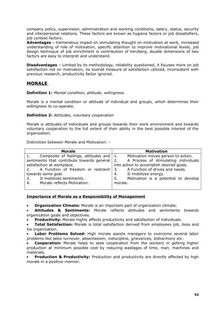 company policy, supervision, administration and working conditions, salary, status, security
and interpersonal relations. These factors are known as hygiene factors or job dissatisfiers,
job context factors.
Advantages – tremendous impact on stimulating thought on motivation at work, increased
understanding of role of motivation, specific attention to improve motivational levels, job
design technique of job enrichment is contribution of herzberg, double dimensions of two
factors are easy to interpret and understand.
Disadvantages – Limited by its methodology, reliability questioned, it focuses more on job
satisfaction not on motivation, no overall measure of satisfaction utilized, inconsistent with
previous research, productivity factor ignored.
MORALE
Definition 1: Mental condition, attitude, willingness
Morale is a mental condition or attitude of individual and groups, which determines their
willingness to co-operate.
Definition 2: Attitudes, voluntary cooperation
Morale is attitudes of individuals and groups towards their work environment and towards
voluntary cooperation to the full extent of their ability in the best possible interest of the
organization.
Distinction between Morale and Motivation: -
Morale Motivation
1. Composite of feelings, attitudes and
sentiments that contribute towards general
satisfaction at workplace.
2. A Function of freedom or restraint
towards some goal.
3. It mobilizes sentiments.
4. Morale reflects Motivation.
1. Motivation moves person to action.
2. A Process of stimulating individuals
into action to accomplish desired goals.
3. A Function of drives and needs.
4. It mobilizes energy.
5. Motivation is a potential to develop
morale.
Importance of Morale as a Responsibility of Management
• Organization Climate: Morale is an important part of organization climate.
• Attitudes & Sentiments: Morale reflects attitudes and sentiments towards
organization goals and objectives.
• Productivity: Morale highly affects productivity and satisfaction of individuals.
• Total Satisfaction: Morale is total satisfaction derived from employees job, boss and
his organization.
• Labor Problems Solved: High morale assists managers to overcome several labor
problems like labor turnover, absenteeism, indiscipline, grievances, disharmony etc.
• Cooperation: Morale helps to seek cooperation from the workers in getting higher
production at minimum possible cost by reducing wastages of time, man, machines and
materials.
• Production & Productivity: Production and productivity are directly affected by high
morale in a positive manner.
62
 
