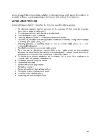 Unions are party to national, local and plant level agreements, which govern their actions to
a greater or lesser extent, depending on their power and on local circumstances.
UNFAIR LABOR PRACTICES
Industrial Disputes Act 1947 specifies the following as unfair labor practices
• To interfere, restrain, coerce workmen in the exercise of their right to organize,
form, join or assist a trade union.
• Threatening workmen with discharge or dismissal
• Threatening of lockout or closure
• Granting wage increases to undermine trade union efforts
• To dominate, interfere with or support financially or socially by taking active interest
in forming own trade union, and
• Showing partiality or granting favor to one of several trade unions to a non-
recognized trade union
• To establish employer sponsored trade unions
• To encourage or discourage memberships in any trade union by discriminating
workman by punishing or discharging, changing seniority ratings, refuse promotions,
giving unmerited promotions, discharging union office bearers
• To discharge or dismiss workmen by victimizing, not in good faith, implicating in
criminal case, for patently false reasons
• To abolish work of a regular nature
• To transfer workmen
• To show favoritism or partiality
• To replace workers
• To recruit workmen during legal strikes
• To indulge in acts of violence or force
• To refuse collective bargaining
• Proposing and continuing lockouts
66
 