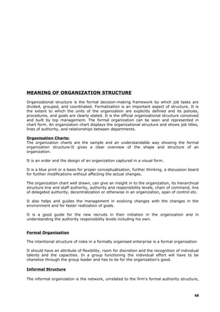 MEANING OF ORGANIZATION STRUCTURE
Organizational structure is the formal decision-making framework by which job tasks are
divided, grouped, and coordinated. Formalization is an important aspect of structure. It is
the extent to which the units of the organization are explicitly defined and its policies,
procedures, and goals are clearly stated. It is the official organizational structure conceived
and built by top management. The formal organization can be seen and represented in
chart form. An organization chart displays the organizational structure and shows job titles,
lines of authority, and relationships between departments.
Organisation Charts:
The organization charts are the sample and an understandable way showing the formal
organization structure-It gives a clear overview of the shape and structure of an
organization.
It is an order and the design of an organization captured in a visual form.
It is a blue print or a basis for proper conceptualization, further thinking, a discussion board
for further modifications without affecting the actual changes.
The organization chart well drawn, can give an insight in to the organization, its hierarchical
structure line and staff authority, authority and responsibility levels, chain of command, line
of delegated authority, decentralization or otherwise in an organization, span of control etc.
It also helps and guides the management in evolving changes with the changes in the
environment and for faster realization of goals.
It is a good guide for the new recruits in their initiation in the organization and in
understanding the authority responsibility levels including his own.
Formal Organisation
The intentional structure of roles in a formally organised enterprise is a formal organisation
It should have an attribute of flexibility, room for discretion and the recognition of individual
talents and the capacities. In a group functioning the individual effort will have to be
chanelize through the group leader and has to be for the organization’s good.
Informal Structure
The informal organization is the network, unrelated to the firm's formal authority structure,
68
 