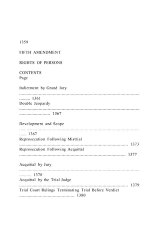 1359
FIFTH AMENDMENT
RIGHTS OF PERSONS
CONTENTS
Page
Indictment by Grand Jury
...............................................................................................
......... 1361
Double Jeopardy
...............................................................................................
......................... 1367
Development and Scope
.......................................................................................... .....
...... 1367
Reprosecution Following Mistrial
...................................................................................... 1373
Reprosecution Following Acquittal
.................................................................................... 1377
Acquittal by Jury
...............................................................................................
.......... 1378
Acquittal by the Trial Judge
...................................................................................... 1379
Trial Court Rulings Terminating Trial Before Verdict
............................................ 1380
 