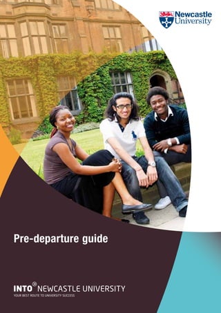 Pre-departure guide


          g
INTO NEWCASTLE UNIVERSITY
YOUR BEST ROUTE TO UNIVERSITY SUCCESS
 