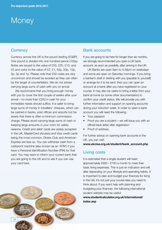 Pre-departure guide 2010-2011




Money


Currency                                                 Bank accounts
Currency across the UK is the pound sterling (£GBP).     If you are going to be here for longer than six months,
One pound is divided into one hundred pence (100p).      we strongly recommended you open a UK bank
Notes are issued to the value of £50, £20, £10, and      account, as soon as possible, after arriving in the UK.
£5 and coins to the value of £2, £1, 50p, 20p, 10p,           UK Banks are open 9am to 4.30pm on weekdays
5p, 2p and 1p. Please note that £50 notes are very       and some are open on Saturday mornings. If you bring
uncommon and should be avoided as they can often         a banker’s draft in sterling with you (payable to yourself)
be the target of counterfeiters. We do not advise        or arrange for it to be sent, then you can open an
carrying large sums of cash with you on arrival.         account at a bank after you have registered on your
    We recommend that you bring enough money             course. It may also be useful to bring a letter from your
with you to cover the first couple of weeks after your   bank at home (or some other documentation) to
arrival – no more than £250 in cash for your             confirm your credit status. We will provide you with
immediate needs should suffice. It is safer to bring     further information and support on opening accounts
large sums of money in travellers’ cheques, which can    during your induction week. In order to open a bank
be cashed in banks, post offices and airports but be     account you will need the following:
aware that there is often a minimum commission           •	 Your passport
charge. Please avoid carrying large sums of cash or      •	 Proof you are a student – we will issue you with an
keeping large amounts in your room for safety                 official bank letter after registration
reasons. Credit and debit cards are widely accepted      •	 Proof of address.
in the UK, MasterCard (Access) and Visa credit cards
                                                         For further advice on opening bank accounts in the
being the most common. Diners Club and American
                                                         UK, you can visit:
Express are less so. You can withdraw cash from a
                                                         www.ukcisa.org.uk/student/bank_account.php
cashpoint machine (also known as an ‘ATM’) if you
have a Personal Identification Number (PIN) for that
                                                         Living costs
card. You may want to inform your current bank that
you are going to the UK and to ask if you can use        It is estimated that a single student will need
your card here.                                          approximately £650 - £750 a month to meet their
                                                         basic living expenses. This is just an indication and will
                                                         alter depending on your lifestyle and spending habits. It
                                                         is important to plan and budget your finances for living
                                                         in the UK; it’s not just your course fees you need to
                                                         think about. If you want help with planning and
                                                         budgeting your finances. the following international
                                                         student website may be useful:
                                                         www.studentcalculator.org.uk/international/
                                                         index.asp




 10
 