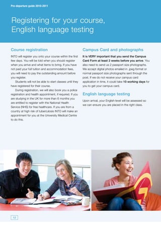Pre-departure guide 2010-2011




Registering for your course,
English language testing

Course registration                                         Campus Card and photographs
INTO will register you onto your course within the first    It is VERY important that you send the Campus
few days. You will be told when you should register         Card Form at least 2 weeks before you arrive. You
when you arrive and what items to bring. If you have        also need to send us 2 passport size photographs.
not paid your full tuition and accommodation fees,          We accept digital photos emailed in .jpeg format or
you will need to pay the outstanding amount before          normal passport size photographs sent through the
you register.                                               post. If we do not receive your campus card
    Students will not be able to start classes until they   application in time, it could take 10 working days for
have registered for their course.                           you to get your campus card.
    During registration, we will also book you a police
registration and health appointment, if required. If you    English language testing
are studying in the UK for more than 6 months you
                                                            Upon arrival, your English level will be assessed so
are entitled to register with the National Health
                                                            we can ensure you are placed in the right class.
Service (NHS) for free healthcare. If you are from a
country at high risk of tuberculosis INTO will make an
appointment for you at the University Medical Centre
to do this.




 12
 