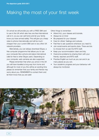 Pre-departure guide 2010-2011




Making the most of your first week


On arrival we will provide you with a FREE SIM card      Other things to remember:
to use in the UK which also has one free international   •	 Attend ALL your classes and tutorials.
call on it, so you can call home and let your family     •	 Always be on time!
know you have arrived safely. This will give you cheap   •	 Be prepared for your classes!
rates to phone internationally and will be much          •	 Care for others’ feelings and cultures.
cheaper than your current SIM card or any other UK       •	 Feel free to ask questions whenever you need to.
network providers.                                       •	 Join social events and sports clubs. There are lots
     Alternatively, you can always download Skype, a        to choose from so ask the INTO staff.
free computer programme that allows you to use           •	 Keep your accommodation clean and tidy.
your computer like a phone and place international       •	 Overcome problems by sharing them with your
calls for free to other Skype users. Depending on           friends, teachers and INTO staff.
your computer, web cameras are also supported.           •	 Practise English as much as you can and in as
     Please remember that when you arrive in the UK         many places as you can.
you will have travelled a long way from home and         •	 Your academic progress and your behaviour will
although for most of you this will be an exciting time      always be monitored.
please do remember that your family and friends may
worry about you. REMEMBER to contact them and
let them know that you are safe!




 14
 