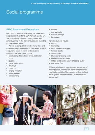 In case of emergency call INTO University of East Anglia on +44 (0) 1603 592977




Social programme


INTO Events and Excursions                                •	   karaoke
                                                          •	   arts and crafts
In addition to your academic study, it is important to
                                                          •	   national evenings
integrate into life at INTO, UEA, Norwich and the UK.
                                                          •	   barbeques.
The more effort you put into making friends and
generally joining in, the more enjoyable and rewarding    Typical excursions include:
your experience will be.                                  •	 London
    As well as being able to join the many clubs and      •	 Cambridge
societies run by the University of East Anglia, at INTO   •	 Alton Towers theme park
we put on a series of events and excursions               •	 Windsor Castle
throughout the year. These include:                       •	 Sandringham
•	 sports competitions (table tennis, badminton,          •	 Bluewater shopping centre
    pool)                                                 •	 Lincoln Christmas market
•	 quizzes                                                •	 Oxford and Bicester Luxury Shopping Outlet
•	 game show nights                                       •	 Colchester Zoo.
•	 film forum
                                                          All these activities and excursions are a great way of
•	 chess club
                                                          meeting people, making new friends and practising
•	 singing in English
                                                          your English outside of the classroom. On arrival you
•	 street dancing
                                                          will be given a list of excursions - so remember to
•	 salsa dancing
                                                          sign up early.




                                                                                                             15
 