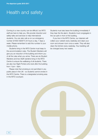 Pre-departure guide 2010-2011




Health and safety


Coming to a new country can be difficult, but INTO        Students must also leave the building immediately if
staff are here to help you. We provide induction and      they hear the fire alarm. Students must congregate in
safety talks and services to help international           the car park in front of the building.
students. You can also call us on our emergency               If you live in the INTO Centre, our cleaners will
number (01603 592977) 24 hours a day, 7 days a            collect your rubbish every weekday and clean your
week. Please remember to add this number to your          room and shower room once a week. They will also
mobile phone.                                             clean the kitchen every weekday. Your bedding will
    Students living in the INTO Centre must keep to       be changed every two weeks.
the accommodation rules. The Student Wardens will
give you an induction of the building and inform you
of all the rules when you arrive. There are six Student
Wardens and two Staff wardens living in the INTO
Centre to ensure the wellbeing of all students. There
are also two Night Porters who look after the building
from 11pm – 8am.
    Please note that smoking is not permitted in any
public place in the UK - so students cannot smoke in
the INTO Centre. There is a designated smoking area
in the INTO courtyard.




 16
 