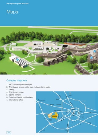 Pre-departure guide 2010-2011




Maps




                                                                                                                                                                                                                                                                               2



                                                                                                                                                                                                                                                                           3
               6




Campus map key
1.   INTO University of East Anglia
2.   The Square: shops, cafés, bars, restaurant and banks
3.   Library
4.   The Student Union
5.   Sports complex                                                                                                                                                                  NORWICH
                                                                                                                     DR




                                                                                                                                                                  CR




                                                                                                                                                                                      AIRPORT
                                                                                                                       AY




                                                                                                                                                                   OM
                                                                                                                         TO
                                                                                                                           N




6.   Sainsbury Centre for Visual Arts
                                                                                                                                                                                   A140
                                                                                                                                                                    ER
                                                                                                                                    RO
                                                                                                                                      AD




                                                                                                                                                                       RO
                                                                                                                                                                        AD




                                                                                                             HELLESDON                            A1067

7.   International Office
                                                                                                             HOSPITAL
                                         To Swaffam and the Midlands
                                                                                                                                                                                                                                    OUTER RING ROAD
                                                        A1074
                                                                                                                                                                                          AY
                                                                                                                                                                                             L
                                                                                                                                                                                            SH
                                                                                                                                                                                                 AM




                                                                                     DEREHAM ROAD            OUTER RING ROAD
                                                                                                                                                                                                  RO
                                                                                                                                                                                                      AD




                                            A47


                                                                                                                                                                                                   NORWICH
                                                                                                                                                                                                  CITY CENTRE
                                                                                                         UEA
                                                                                                      ENTRANCE   EARLHAM ROAD
                                                                                                                                                                                                                    C of E    NORWICH
                                                                                                                                                                                                                  CATHEDRAL    STATION                YARMOUTH
                                                                                                                                                                                                                                                                 ROAD
                                                                                                                                                                     RC
                                                                       WATTON ROAD                                                                               CATHEDRAL                                    BUS &
                                                                                                                                                                                                             COACH
                                                                                                                                                                                                             STATION
                                                                                                                    BLUEBELL ROAD




                                                                  NRP ENTRANCE
                                                                                                                                                                                                         INNER
                                                                               NORWICH     UNIVERSITY OF                                                                                              RING ROAD
                                                                                                                                                                                                                                                      To Great Yarmouth
                                                                               RESEARCH     EAST ANGLIA                                              RO
                                                                                                                                                       AD                                                                             NORWICH
                                                                                 PARK                                                            K                                                                                      CITY
                                                                                                                                             AN                                                                                       FOOTBALL
                                                                                                                                           TH                                                                                                                        A47
                                                                A47                                                                   UN                                                                                                CLUB
                                                                                    NORFOLK
                                                                                 AND NORWICH                                                              O AD
                                                                                   UNIVERSITY                                                         TR
                                                                                                                                                  KE
                                                                                    HOSPITAL                                                    AR
                                                                                                                                        WM
                                                                                   NHS TRUST                                          NE

                                                                                                      A11
                                                                                                                                                                                                                                                            To Lowestoft

                                                                                                                                                                                                                                                  A146
                                                                                                                                                                            ROAD




                                                                                                                                                                                                                              A47
                                                                                                                                                                         IPSWICH




                                                                                                A47


                                                                A11

                                                         To London                                                                                               To Ipswich



 18
 
