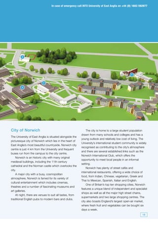 In case of emergency call INTO University of East Anglia on +44 (0) 1603 592977




Body text

         5




                                                                                                   1


                           7

         4




City of Norwich                                               The city is home to a large student population
                                                          drawn from many schools and colleges and has a
The University of East Anglia is situated alongside the
                                                          young outlook and relatively low cost of living. The
picturesque city of Norwich which lies in the heart of
                                                          University’s international student community is widely
East Anglia’s most beautiful countryside. Norwich city
                                                          recognised as contributing to the city’s atmosphere
centre is just 4 km from the University and frequent
                                                          and there are several established links such as the
buses run from the campus to the city centre.
                                                          Norwich International Club, which offers the
    Norwich is an historic city with many original
                                                          opportunity to meet local people in an informal
medieval buildings, including the 11th century
                                                          setting.
cathedral and the Norman castle which overlooks the
                                                              Norwich has plenty of street cafés and
city.
                                                          international restaurants, offering a wide choice of
    A major city with a busy, cosmopolitan
                                                          food, from Indian, Chinese, vegetarian, Greek and
atmosphere, Norwich is famed for its variety of
                                                          Thai to Mexican, Spanish, Italian and English.
cultural entertainment which includes cinemas,
                                                              One of Britain’s top ten shopping cities, Norwich
theatres and a number of fascinating museums and
                                                          features a unique blend of independent and specialist
art galleries.
                                                          shops as well as all the major high street chains,
    At night, there are venues to suit all tastes, from
                                                          supermarkets and two large shopping centres. The
traditional English pubs to modern bars and clubs.
                                                          city also boasts England’s largest open-air market,
                                                          where fresh fruit and vegetables can be bought six
                                                          days a week.
                                                                                                            19
 