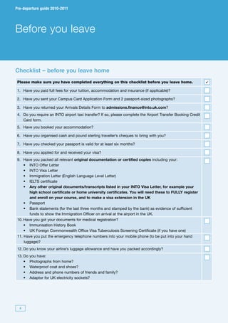 Pre-departure guide 2010-2011




Before you leave


Checklist – before you leave home
Please make sure you have completed everything on this checklist before you leave home.                       
1. Have you paid full fees for your tuition, accommodation and insurance (if applicable)?

2. Have you sent your Campus Card Application Form and 2 passport-sized photographs?

3. Have you returned your Arrivals Details Form to admissions.finance@into.uk.com?
4. Do you require an INTO airport taxi transfer? If so, please complete the Airport Transfer Booking Credit
   Card form.
5. Have you booked your accommodation?

6. Have you organised cash and pound sterling traveller’s cheques to bring with you?

7. Have you checked your passport is valid for at least six months?

8. Have you applied for and received your visa?
9.       Have you packed all relevant original documentation or certified copies including your:
	        •	 INTO	Offer	Letter
	        •	 INTO	Visa	Letter
	        •	 Immigration	Letter	(English	Language	Level	Letter)
	        •	 IELTS	certificate
	        •	 	 ny other original documents/transcripts listed in your INTO Visa Letter, for example your
            A
            high school certificate or home university certificates. You will need these to FULLY register
            and enroll on your course, and to make a visa extension in the UK
 	       •	 Passport	
 	       •	 	 ank	statements	(for	the	last	three	months	and	stamped	by	the	bank)	as	evidence	of	sufficient	
            B
            funds to show the Immigration Officer on arrival at the airport in the UK.
10. Have you got your documents for medical registration?
	 •	 Immunisation	History	Book
	 •	 UK	Foreign	Commonwealth	Office	Visa	Tuberculosis	Screening	Certificate	(if	you	have	one)
11. Have you put the emergency telephone numbers into your mobile phone (to be put into your hand
    luggage)?
12. Do you know your airline’s luggage allowance and have you packed accordingly?
13. Do      you have:
	 •	        Photographs	from	home?
	 •	        Waterproof	coat	and	shoes?
	 •	        Address	and	phone	numbers	of	friends	and	family?
	 •	        Adaptor	for	UK	electricity	sockets?




     4
 