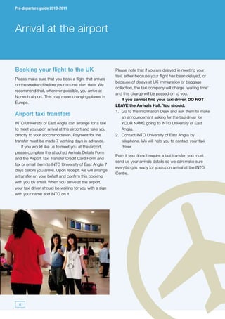 Pre-departure guide 2010-2011




Arrival at the airport


Booking your flight to the UK                            Please note that if you are delayed in meeting your
                                                         taxi, either because your flight has been delayed, or
Please make sure that you book a flight that arrives
                                                         because of delays at UK immigration or baggage
on the weekend before your course start date. We
                                                         collection, the taxi company will charge ‘waiting time’
recommend that, wherever possible, you arrive at
                                                         and this charge will be passed on to you.
Norwich airport. This may mean changing planes in
                                                             If you cannot find your taxi driver, DO NOT
Europe.
                                                         LEAVE the Arrivals Hall. You should:
                                                         1. Go to the Information Desk and ask them to make
Airport taxi transfers
                                                             an announcement asking for the taxi driver for
INTO University of East Anglia can arrange for a taxi        YOUR NAME going to INTO University of East
to meet you upon arrival at the airport and take you         Anglia.
directly to your accommodation. Payment for the          2. Contact INTO University of East Anglia by
transfer must be made 7 working days in advance.             telephone. We will help you to contact your taxi
    If you would like us to meet you at the airport,         driver.
please complete the attached Arrivals Details Form
                                                         Even if you do not require a taxi transfer, you must
and the Airport Taxi Transfer Credit Card Form and
                                                         send us your arrivals details so we can make sure
fax or email them to INTO University of East Anglia 7
                                                         everything is ready for you upon arrival at the INTO
days before you arrive. Upon receipt, we will arrange
                                                         Centre.
a transfer on your behalf and confirm this booking
with you by email. When you arrive at the airport,
your taxi driver should be waiting for you with a sign
with your name and INTO on it.




  6
 