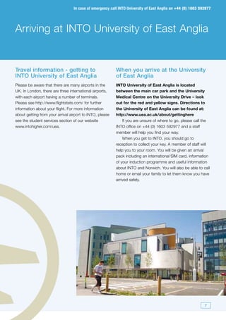 In case of emergency call INTO University of East Anglia on +44 (0) 1603 592977




Arriving at INTO University of East Anglia


Travel information - getting to                           When you arrive at the University
INTO University of East Anglia                            of East Anglia
Please be aware that there are many airports in the       INTO University of East Anglia is located
UK. In London, there are three international airports,    between the main car park and the University
with each airport having a number of terminals.           Medical Centre on the University Drive – look
Please see http://www.flightstats.com/ for further        out for the red and yellow signs. Directions to
information about your flight. For more information       the University of East Anglia can be found at:
about getting from your arrival airport to INTO, please   http://www.uea.ac.uk/about/gettinghere
see the student services section of our website               If you are unsure of where to go, please call the
www.intohigher.com/uea.                                   INTO office on +44 (0) 1603 592977 and a staff
                                                          member will help you find your way.
                                                              When you get to INTO, you should go to
                                                          reception to collect your key. A member of staff will
                                                          help you to your room. You will be given an arrival
                                                          pack including an international SIM card, information
                                                          of your induction programme and useful information
                                                          about INTO and Norwich. You will also be able to call
                                                          home or email your family to let them know you have
                                                          arrived safely.




                                                                                                             7
 
