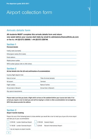 Pre-departure guide 2010-2011




                                                                                                                      ✁
Airport collection form


Arrivals details form
All students MUsT complete this arrivals details form and return
one week before your course start date by email to admissions.finance@into.uk.com
or fax to +44 (0)1273 328595 / +44 (0)1273 329746

Section 1
Personal details

Family name (surname)

Other/given names (first name)

Email address

Mobile phone number

INTO number (please refer to offer letter)


Section 2
Arrival details into the UK and confirmation of accommodation

Country flight departs from

Date of arrival                                        Time of arrival (am/pm)

UK airport                                             Terminal

Flight number                                          Name of airline

Arrival date in Norwich                                Arrival time in Norwich

Any special requirements



Please make sure that you book a flight which arrives on the weekend before your course start date. If on
arrival you require a taxi to meet you and will be staying in a hotel or other accommodation not arranged by
INTO then please provide the address




Section 3
Airport transfer booking

Please tick one of the following boxes to show whether you would like a taxi to meet you at your UK arrival airport
and take you to your accommodation

      £185.00 London Heathrow Airport             £185.00    Gatwick Airport

      £130.00 London Stansted Airport             £20.00     Norwich International Airport

      I do not require an airport transfer

  8
 