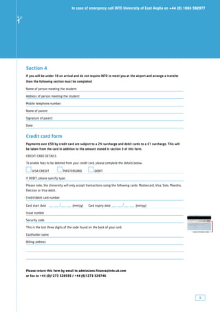 In case of emergency call INTO University of East Anglia on +44 (0) 1603 592977
✁




    Section 4
    If you will be under 18 on arrival and do not require INTO to meet you at the airport and arrange a transfer
    then the following section must be completed

    Name of person meeting the student:

    Address of person meeting the student:

    Mobile telephone number:

    Name of parent:

    Signature of parent:

    Date:


    Credit card form
    Payments over £50 by credit card are subject to a 2% surcharge and debit cards to a £1 surcharge. This will
    be taken from the card in addition to the amount stated in section 3 of this form.

    CREDIT CARD DETAILS

    To enable fees to be debited from your credit card, please complete the details below.

        VISA CREDIT               MASTERCARD            DEBIT

    If DEBIT, please specify type:

    Please note, the University will only accept transactions using the following cards: Mastercard, Visa, Solo, Maestro,
    Electron or Visa debit.

    Credit/debit card number

                              /
    Card start date —— —— (mm/yy)                                               /
                                                   Card expiry date —— —— (mm/yy)

    Issue number

    Security code

    This is the last three digits of the code found on the back of your card.

    Cardholder name

    Billing address




    Please return this form by email to admissions.finance@into.uk.com
    or fax to +44 (0)1273 328595 / +44 (0)1273 329746




                                                                                                                            9
 