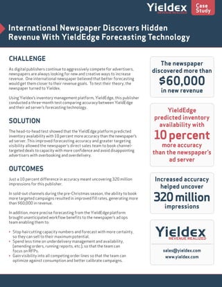 CHALLENGE
As digital publishers continue to aggressively compete for advertisers,
newspapers are always looking for new and creative ways to increase
revenue. One international newspaper believed that better forecasting
would get them closer to their revenue goals. To test their theory, the
newspaper turned to Yieldex.
Using Yieldex’s inventory management platform, YieldEdge, this publisher
conducted a three-month test comparing accuracy between YieldEdge
and their ad server’s forecasting technology.
SOLUTION
The head-to-head test showed that the YieldEdge platform predicted
inventory availability with 10 percent more accuracy than the newspaper’s
ad server. This improved forecasting accuracy and greater targeting
visibility allowed the newspaper’s direct sales team to book channel-
targeted deals to capacity with more conﬁdence and avoid disappointing
advertisers with overbooking and overdelivery.
OUTCOMES
Just a 10 percent difference in accuracy meant uncovering 320 million
impressions for this publisher.
In sold-out channels during the pre-Christmas season, the ability to book
more targeted campaigns resulted in improved ﬁll rates, generating more
than $60,000 in revenue.
In addition, more precise forecasting from the YieldEdge platform
brought unanticipated workﬂow beneﬁts to the newspaper’s ad ops
team enabling them to:
> Stop haircutting capacity numbers and forecast with more certainty,
so they can sell to their maximum potential.
> Spend less time on underdelivery management and availability,
(amending orders, running reports, etc.), so that the team can
focus on RFPs.
> Gain visibility into all competing order lines so that the team can
optimize against consumption and better calibrate campaigns.
International Newspaper Discovers Hidden
Revenue With YieldEdge Forecasting Technology
Case
Study
sales@yieldex.com
www.yieldex.com
The newspaper
discovered more than
$60,000
in new revenue
Increased accuracy
helped uncover
320million
impressions
YieldEdge
predicted inventory
availability with
10percent
more accuracy
than the newspaper’s
ad server
 