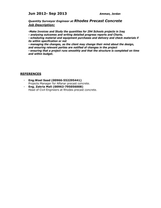 Jun 2012- Sep 2013 Amman, Jordan
Quantity Surveyor Engineer at Rhodes Precast Concrete
Job Description:
-Make Invoices and Study the quantities for 294 Schools projects in Iraq
- analysing outcomes and writing detailed progress reports and Charts.
- scheduling material and equipment purchases and delivery and check materials if
its within specification or not
- managing the changes, as the client may change their mind about the design,
and ensuring relevant parties are notified of changes in the project
- ensuring that a project runs smoothly and that the structure is completed on time
and within budget.
        
 
  REFERENCES
- Eng.Wael Saad (00966-552295441)
Projects Manager for Alfanar precast concrete.
- Eng. Zakria Mali (00962-795056008)
Head of Civil Engineers at Rhodes precast concrete.
 