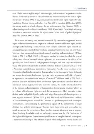 2 0 1 6 T H E U N I V E R S A L | 11
cism of the human rights project have emerged, often inspired by poststructuralist
theory. Motivated by a wish to critically examine “the underbelly of the human rights
movement” (Mutua 2002, p. ix), scholars criticise the human rights regime for uni-
versalizing Western power and values (e.g. Sajo 2004, Douzinas 2000, Asad 2000),
for serving as the new basis of power for an undemocratic elite (Scruton 2013), or
subordinating female subjectivities (Banda 2005, Knop 2004, Otto 2006), directing
attention to alternative remedies for injustice that “other kinds of political projects”
may offer (Brown 2004, p. 462).
In between the overly, and sometimes uncritically, normative support of human
rights and the deconstructivist scepticism and even rejection of human rights, we see
attempts at formulating a third position. New currents in human rights research en-
courage the development of theoretical and analytical frameworks that can apprehend
“the ways that human rights are simultaneously enabling and constraining” (Wilson
2006, p. 77). It is, Nash (2012, p. 2) argues, possible to be convinced of the general
validity and value of universal human rights and yet be sensitive to the effects of the
specificity of their historical and geographical origins and how they are mobilized
today. This position necessitates a certain analytical distance (Goodale 2007) or even
a Weberian methodological agnosticism. Researchers “can be more sensitive to the
vicissitudes of political contestation that take place in the language of rights if they do
not assume in advance that human rights are either a governmental ‘ethics of power’
or a grassroots emancipationist ‘weapon of the weak’” (Wilson 2006, p. 77). Such a
position does not necessarily leave the human rights researcher detached from the
realities of human rights policy and activism. In fact, the careful empirical analysis
of the content and consequences of human rights discourses and practices “allows us
to evaluate which human rights laws and discourses are more likely to realize certain
desired social and political goals, and which might have unintended consequences or
even negative outcomes” (Wilson 2006, p. 81). The article by Dihle on street children
in Tanzania in the present issue of The Universal is a good example of such contingent
commitment. Demonstrating the problematic aspects of the conceptions of street
children that underlie contemporary human rights frameworks and approaches, the
article argues not for a rejection of these, but lists concrete ideas as to how to improve
them. Similarly, Ravnbøl’s article on authenticity shows how the UN Declaration of
the Rights of Indigenous People is not unproblematic or straight-forward, but requires
a better understanding of “the different ways in which indigenous people around the
F O R E W O R D
 