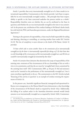 2 0 1 6 T H E U N I V E R S A L | 101
Article 1 provides that every internationally wrongful act of a State entails its in-
ternational responsibility. Commentaries to the Articles provide: ‘each State is respon-
sible for its own internationally wrongful conduct…The principle that State respon-
sibility is specific to the State concerned underlies the present articles as a whole.’
Responsibility therefore turns on whether the act can be attributed to the State in
question; and whether the act was internationally wrongful at the time it was commit-
ted. In the present case, attribution of the conduct leading to Mr Barati’s death clearly
lies with both the PNG and Australian governments, under the Regional Resettlement
Agreement.5
Turning to the question of responsibility, a State may be held responsible for aiding
and abetting, directing or controlling, or coercing another State under ILC Articles
16-18. The law of complicity is most relevant to the death of Mr Barati. Article 16
provides:
“A State which aids or assists another State in the commission of an internationally
wrongful act by the latter is internationally responsible for doing so if: (A) that State does
so with knowledge of the circumstances of the internationally wrongful act; and (B) the act
would be internationally wrongful if committed by that State.”
Article 16 contains three elements that determine the scope of responsibility of the
assisting state: awareness of the circumstances of the act; knowledge of the act with a
view to its commission; and that the act must be ‘wrongful had it been committed by
the assisting State itself.’ (ILC Commentaries 2001, p. 66 para 3) Aid and assistance
need not be ‘essential to the performance of the internationally wrongful act’, but it
must contribute significantly to the act. The commentaries to the ILC Articles include
‘financing of the activity in question’ as an example of conduct meeting the require-
ments of Article 16.
In the present case, Australia’s significant financial, managerial and operational in-
fluence over arrangements at the Manus Island Centre demonstrate a clear knowledge
of the circumstances of Mr Barati’s death as required by Article 16(a). Additionally,
the killing of an asylum seeker in the Australian detention network would clearly
amount to an internationally wrongful act as required by Article 16(b). Commentar-
5  For detailed views on attribution, see Francesco Messineo, ‘Attribution of Conduct’, in Nollkaem-
per, André, and Ilias Plakokefalos, eds. Principles of Shared Responsibility in International Law: An Appraisal
of the State of the Art. Vol. 1. Cambridge University Press, 2014, 60-97.
W H O I S R E S P O N S I B L E F O R A S Y L U M S E E K E R S I N O F F S H O R E D E T E N T I O N ?
 